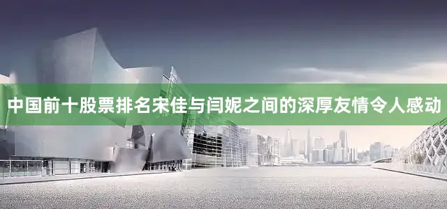 中国前十股票排名宋佳与闫妮之间的深厚友情令人感动