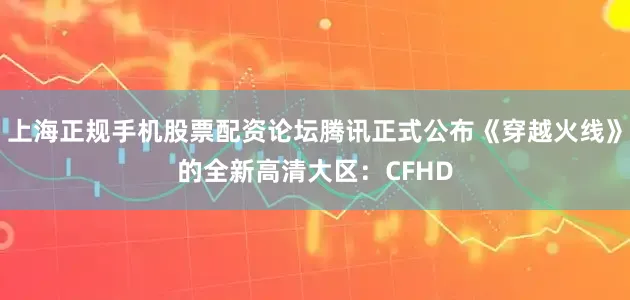 上海正规手机股票配资论坛腾讯正式公布《穿越火线》的全新高清大区：CFHD