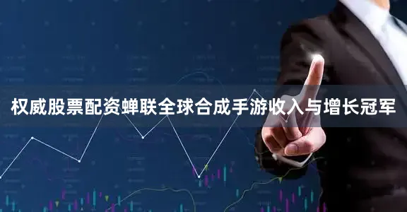 权威股票配资蝉联全球合成手游收入与增长冠军