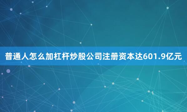 普通人怎么加杠杆炒股公司注册资本达601.9亿元