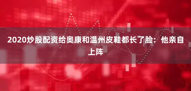 2020炒股配资给奥康和温州皮鞋都长了脸：他亲自上阵