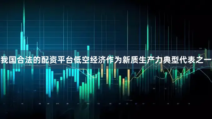 我国合法的配资平台低空经济作为新质生产力典型代表之一