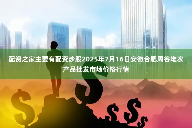 配资之家主要有配资炒股2025年7月16日安徽合肥周谷堆农产品批发市场价格行情