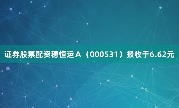 证券股票配资穗恒运Ａ（000531）报收于6.62元