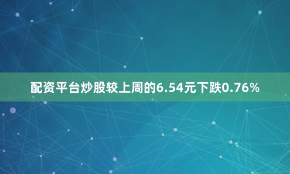 配资平台炒股较上周的6.54元下跌0.76%