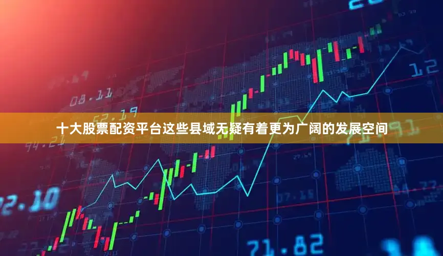 十大股票配资平台这些县域无疑有着更为广阔的发展空间