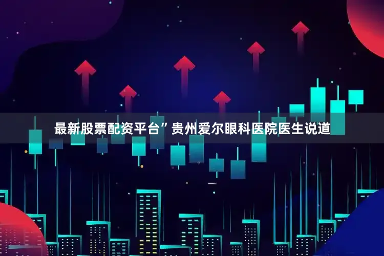 最新股票配资平台”贵州爱尔眼科医院医生说道