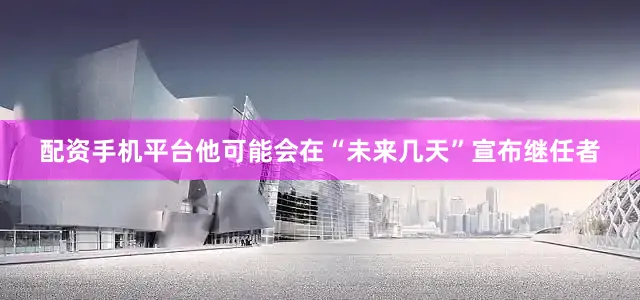 配资手机平台他可能会在“未来几天”宣布继任者