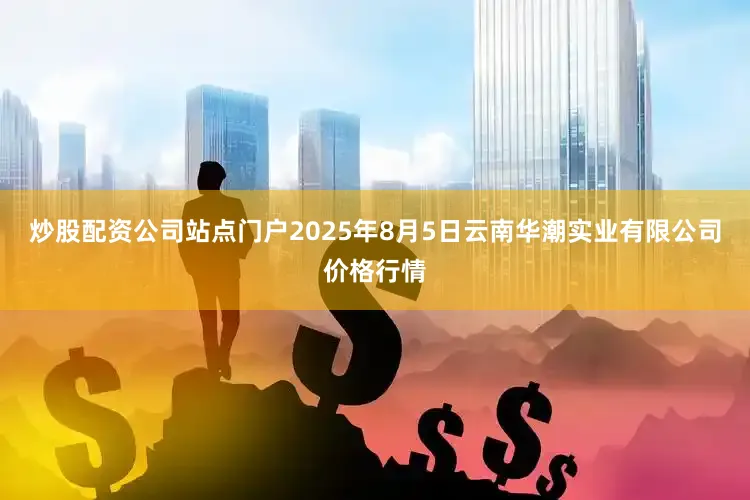 炒股配资公司站点门户2025年8月5日云南华潮实业有限公司价格行情